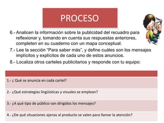 PROCESO
 6.- Analicen la información sobre la publicidad del recuadro para
     reflexionar y, tomando en cuenta sus respuestas anteriores,
     completen en su cuaderno con un mapa conceptual.
 7.- Lee la sección “Para saber más”, y define cuáles son los mensajes
     implícitos y explícitos de cada uno de estos anuncios.
 8.- Localiza otros carteles publicitarios y responde con tu equipo:


1.- ¿ Qué se anuncia en cada cartel?

2.- ¿Qué estrategias lingüísticas y visuales se emplean?

3.- ¿A qué tipo de público van dirigidos los mensajes?

4.- ¿De qué situaciones ajenas al producto se valen para llamar la atención?
 