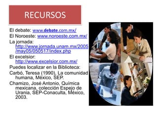 RECURSOS
El debate: www.debate.com.mx/
El Noroeste: www.noroeste.com.mx/
La jornada:
   http://www.jornada.unam.mx/2005
   /may05/050517/index.php
El excelsior:
   http://www.excelsior.com.mx/
Puedes localizar en la Biblioteca:
Carbó, Teresa (1990), La comunidad
   humana, México, SEP.
Chamizo, José Antonio, Química
   mexicana, colección Espejo de
   Urania, SEP-Conaculta, México,
   2003.
 