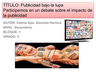 TÍTULO: Publicidad bajo la lupa
Participemos en un debate sobre el impacto de
la publicidad
AUTOR: Celene Gpe. Sánchez Herrera.
NIVEL: Secundaria
BLOQUE: 1
GRADO: 3
 
