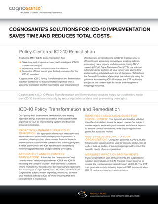 47 States. 25 Years. Unsurpassed Experience.




COGNOSANTE’S SOLUTIONS FOR ICD-10 IMPLEMENTATION
SAVES TIME AND REDUCES TOTAL COSTS                                                          .
   Policy-Centered ICD-10 Remediation
   Featuring 3M’s™ ICD-10 Code Translation Tool                    effectiveness in transitioning to ICD-10. It allows you to

   • Save time and increase accuracy with intelligent ICD-10
                                                                  efficiently and accurately convert your existing policies,
                                                                   processing rules, reports and documents. Using 3M’s™
     conversion support
   • Accuratelyefficient use of your limited resources for the
               handle complex code translations                   powerful ICD-10 Code Translation Tool (CTT), our solution

   • ICD-10 transition
     Maximize
                                                                  automates large portions of your conversion, saving time
                                                                   and providing a detailed audit trail of decisions. 3M defined
                                                                   the General Equivalency Mappings the industry is using for
   Cognosante’s ICD-10 Policy Transformation and Remediation       guidance in assessing ICD-10 impacts; the CTT tool helps
   solution combines our subject matter expertise with a           you get at the context-specific issues that the general
   powerful translation tool for maximizing your organization’s    mappings may miss.


   Cognosante’s ICD-10 Policy Transformation and Remediation solution helps our customers make
   the ICD-10 transition smoothly by reducing potential risks and preventing oversights.



   ICD-10 Policy Transformation and Remediation
   Our “policy-first” assessment, remediation, and testing          IDENTIFIES TRANSLATION ISSUES FOR
   approach brings experienced analysis and subject-matter          EXPERT REVIEW: The dynamic and intuitive solution
   expertise to your aid in prioritizing system and business        identifies translation issues for expert review. Our subject
   process remediation.                                             matter experts work with your business and clinical experts
                                                                    to ensure correct translations, while capturing decision
   PROACTIVELY MANAGES YOUR ICD-10                                  points for audit and review.
   TRANSITION: Our approach allows your executives and
   departments to proactively manage your organization’s            MEETS NEEDS SPECIFIC TO YOUR
   transition; develop action plans; assess financial impacts;      ORGANIZATION: Using 3M’s powerful ICD-10 CTT, the
   review contracts and initiate outreach and training programs.    Cognosante solution can be used to translate codes, lists of
   It helps payers make the ICD-10 transition smoothly by           codes, look up codes, or create mappings built to meet the
   minimizing potential risks and preventing oversights.            specific needs of your organization.

   ACCURATELY HANDLES COMPLEX                                       MEASURES IMPACT ON DRG PAYMENTS:
   TRANSLATIONS: It handles the “many-to-one” and                   If your organization uses DRG payments, the Cognosante
   “one-to-many” relationships between ICD-9 and ICD-10,            solution can include an ICD-10 financial impact analysis to
   including the complex “cluster” and “scenario” situations        assess the reimbursement-related impact of ICD-10. The CTT
   where multiple ICD-10 codes may be necessary to represent        can generate reports showing expected DRG payments when
   the meaning of a single ICD-9 code. The CTT, combined with       ICD-10 codes are used on inpatient claims.
   Cognosante subject matter expertise, allows you to move
   your medical policies to ICD-10 while ensuring that their
   clinical intent is maintained.




                                                                         FIND OUT MORE:
                                                                         www.cognosante.com 855-CGNSNTE (855-246-7683)
 