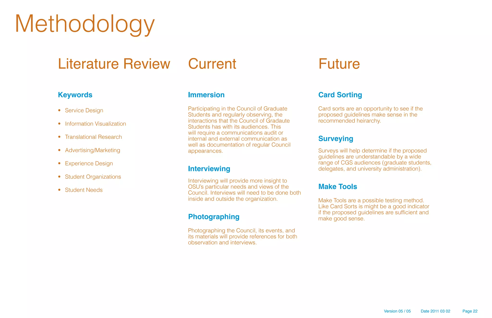 Methodology
   Literature Review              Current                                          Future
   Keywords                       Immersion                                        Card Sorting

   •	 Service Design              Participating in the Council of Graduate         Card sorts are an opportunity to see if the
                                  Students and regularly observing, the            proposed guidelines make sense in the
                                  interactions that the Council of Gradaute        recommended heirarchy.
   •	 Information Visualization
                                  Students has with its audiences. This
                                  will require a communications audit or
   •	 Translational Research      internal and external communication as           Surveying
                                  well as documentation of regular Council
   •	 Advertising/Marketing       appearances.                                     Surveys will help determine if the proposed
                                                                                   guidelines are understandable by a wide
   •	 Experience Design                                                            range of CGS audiences (graduate students,
                                  Interviewing                                     delegates, and university administration).
   •	 Student Organizations
                                  Interviewing will provide more insight to
   •	 Student Needs
                                  OSU’s particular needs and views of the          Make Tools
                                  Council. Interviews will need to be done both
                                  inside and outside the organization.             Make Tools are a possible testing method.
                                                                                   Like Card Sorts is might be a good indicator
                                                                                   if the proposed guidelines are sufficient and
                                  Photographing                                    make good sense.

                                  Photographing the Council, its events, and
                                  its materials will provide references for both
                                  observation and interviews.




                                                                                                              Version 05 / 05   Date 2011 03 02   Page 22
 