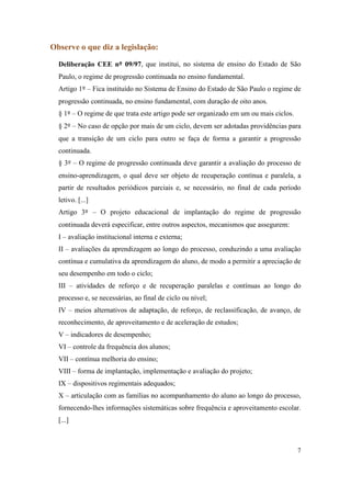 Observe o que diz a legislação:

  Deliberação CEE nº 09/97, que institui, no sistema de ensino do Estado de São
  Paulo, o regime de progressão continuada no ensino fundamental.
  Artigo 1º – Fica instituído no Sistema de Ensino do Estado de São Paulo o regime de
  progressão continuada, no ensino fundamental, com duração de oito anos.
  § 1º – O regime de que trata este artigo pode ser organizado em um ou mais ciclos.
  § 2º – No caso de opção por mais de um ciclo, devem ser adotadas providências para
  que a transição de um ciclo para outro se faça de forma a garantir a progressão
  continuada.
  § 3º – O regime de progressão continuada deve garantir a avaliação do processo de
  ensino-aprendizagem, o qual deve ser objeto de recuperação contínua e paralela, a
  partir de resultados periódicos parciais e, se necessário, no final de cada período
  letivo. [...]
  Artigo 3º – O projeto educacional de implantação do regime de progressão
  continuada deverá especificar, entre outros aspectos, mecanismos que assegurem:
  I – avaliação institucional interna e externa;
  II – avaliações da aprendizagem ao longo do processo, conduzindo a uma avaliação
  contínua e cumulativa da aprendizagem do aluno, de modo a permitir a apreciação de
  seu desempenho em todo o ciclo;
  III – atividades de reforço e de recuperação paralelas e contínuas ao longo do
  processo e, se necessárias, ao final de ciclo ou nível;
  IV – meios alternativos de adaptação, de reforço, de reclassificação, de avanço, de
  reconhecimento, de aproveitamento e de aceleração de estudos;
  V – indicadores de desempenho;
  VI – controle da frequência dos alunos;
  VII – contínua melhoria do ensino;
  VIII – forma de implantação, implementação e avaliação do projeto;
  IX – dispositivos regimentais adequados;
  X – articulação com as famílias no acompanhamento do aluno ao longo do processo,
  fornecendo-lhes informações sistemáticas sobre frequência e aproveitamento escolar.
  [...]



                                                                                       7
 