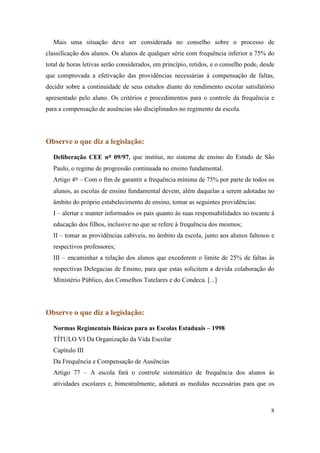 Mais uma situação deve ser considerada no conselho sobre o processo de
classificação dos alunos. Os alunos de qualquer série com frequência inferior a 75% do
total de horas letivas serão considerados, em princípio, retidos, e o conselho pode, desde
que comprovada a efetivação das providências necessárias à compensação de faltas,
decidir sobre a continuidade de seus estudos diante do rendimento escolar satisfatório
apresentado pelo aluno. Os critérios e procedimentos para o controle da frequência e
para a compensação de ausências são disciplinados no regimento da escola.




Observe o que diz a legislação:

  Deliberação CEE nº 09/97, que institui, no sistema de ensino do Estado de São
  Paulo, o regime de progressão continuada no ensino fundamental.
  Artigo 4º – Com o fim de garantir a frequência mínima de 75% por parte de todos os
  alunos, as escolas de ensino fundamental devem, além daquelas a serem adotadas no
  âmbito do próprio estabelecimento de ensino, tomar as seguintes providências:
  I – alertar e manter informados os pais quanto às suas responsabilidades no tocante à
  educação dos filhos, inclusive no que se refere à frequência dos mesmos;
  II – tomar as providências cabíveis, no âmbito da escola, junto aos alunos faltosos e
  respectivos professores;
  III – encaminhar a relação dos alunos que excederem o limite de 25% de faltas às
  respectivas Delegacias de Ensino, para que estas solicitem a devida colaboração do
  Ministério Público, dos Conselhos Tutelares e do Condeca. [...]




Observe o que diz a legislação:

  Normas Regimentais Básicas para as Escolas Estaduais – 1998
  TÍTULO VI Da Organização da Vida Escolar
  Capítulo III
  Da Frequência e Compensação de Ausências
  Artigo 77 – A escola fará o controle sistemático de frequência dos alunos às
  atividades escolares e, bimestralmente, adotará as medidas necessárias para que os



                                                                                        8
 