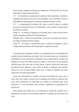 alunos possam compensar ausências que ultrapassem o limite de 20% do total das
  aulas dadas ao longo de cada mês letivo.
  § 1º – As atividades de compensação de ausências serão programadas, orientadas e
  registradas pelo professor da classe ou das disciplinas, com a finalidade de sanar as
  dificuldades de aprendizagem provocadas por frequência irregular às aulas.
  § 2º – A compensação de ausências não exime a escola de adotar as medidas
  previstas no Estatuto da Criança e do Adolescente, e nem a família e o próprio aluno
  de justificar suas faltas.
  Artigo 78 – O controle de frequência será efetuado sobre o total de horas letivas,
  exigida a frequência mínima de 75% para promoção.
  Parágrafo único – Poderá ser reclassificado o aluno que, no período letivo anterior,
  não atingiu a frequência mínima exigida.
  Artigo 79 – Os critérios e procedimentos para o controle da frequência e para a
  compensação de ausências serão disciplinados no regimento da escola.



  As propostas para compensar as faltas e a sua aplicação devem ser analisadas pelo
conselho antes da classificação dos alunos. Esse é um assunto grave em se tratando de
modalidade de ensino presencial no fundamental que corresponsabiliza a família pela
frequência na escola dos filhos menores de idade. A escola deve ter uma proposta
específica para esses casos cada vez mais comuns. O gestor escolar deve expor quais
providências foram aplicadas e como foram resolvidos os problemas das ausências,
inclusive no caso do Ensino Médio. Neste caso, os índices de abandono do ensino
regular têm-se mostrado preocupantes.

  Assim, uma apresentação ao conselho, do índice de desistência por curso, série e
classe, deve levar o gestor a discutir com os integrantes do conselho, as razões do fato,
assim como proposições de intervenção que também já sinalizarão para ações
necessárias e a serem abordadas como elementos importantes no planejamento do
próximo ano.

  Outra questão que também deve ser considerada na reunião do conselho são as
prerrogativas dos alunos com necessidades especiais e a proposta da escola para esses
casos.


                                                                                       9
 