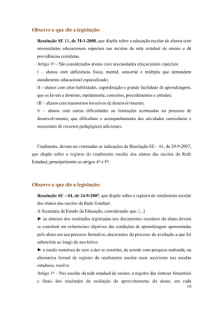 Observe o que diz a legislação:

  Resolução SE 11, de 31-1-2008, que dispõe sobre a educação escolar de alunos com
  necessidades educacionais especiais nas escolas da rede estadual de ensino e dá
  providências correlatas.
  Artigo 1º – São considerados alunos com necessidades educacionais especiais:
  I – alunos com deficiência física, mental, sensorial e múltipla que demandem
  atendimento educacional especializado;
  II – alunos com altas habilidades, superdotação e grande facilidade de aprendizagem,
  que os levem a dominar, rapidamente, conceitos, procedimentos e atitudes;
  III – alunos com transtornos invasivos de desenvolvimento;
  V – alunos com outras dificuldades ou limitações acentuadas no processo de
  desenvolvimento, que dificultam o acompanhamento das atividades curriculares e
  necessitam de recursos pedagógicos adicionais.



  Finalmente, devem ser retomadas as indicações da Resolução SE – 61, de 24-9-2007,
que dispõe sobre o registro do rendimento escolar dos alunos das escolas da Rede
Estadual, principalmente os artigos 4º e 5º.




Observe o que diz a legislação:

  Resolução SE – 61, de 24-9-2007, que dispõe sobre o registro do rendimento escolar
  dos alunos das escolas da Rede Estadual.
  A Secretária de Estado da Educação, considerando que: [...]
  ► as sínteses dos resultados registradas nos documentos escolares do aluno devem
  se constituir em referenciais objetivos das condições de aprendizagem apresentadas
  pelo aluno em seu percurso formativo, decorrentes do processo de avaliação a que foi
  submetido ao longo do ano letivo;
  ► a escala numérica de zero a dez se constitui, de acordo com pesquisa realizada, na
  alternativa formal de registro do rendimento escolar mais recorrente nas escolas
  estaduais, resolve:
  Artigo 1º – Nas escolas da rede estadual de ensino, o registro das sínteses bimestrais
  e finais dos resultados da avaliação do aproveitamento do aluno, em cada
                                                                                     10
 