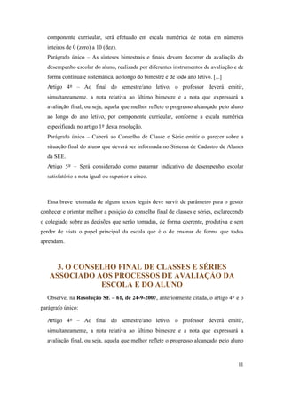 componente curricular, será efetuado em escala numérica de notas em números
  inteiros de 0 (zero) a 10 (dez).
  Parágrafo único – As sínteses bimestrais e finais devem decorrer da avaliação do
  desempenho escolar do aluno, realizada por diferentes instrumentos de avaliação e de
  forma contínua e sistemática, ao longo do bimestre e de todo ano letivo. [...]
  Artigo 4º – Ao final do semestre/ano letivo, o professor deverá emitir,
  simultaneamente, a nota relativa ao último bimestre e a nota que expressará a
  avaliação final, ou seja, aquela que melhor reflete o progresso alcançado pelo aluno
  ao longo do ano letivo, por componente curricular, conforme a escala numérica
  especificada no artigo 1º desta resolução.
  Parágrafo único – Caberá ao Conselho de Classe e Série emitir o parecer sobre a
  situação final do aluno que deverá ser informada no Sistema de Cadastro de Alunos
  da SEE.
  Artigo 5º – Será considerado como patamar indicativo de desempenho escolar
  satisfatório a nota igual ou superior a cinco.



  Essa breve retomada de alguns textos legais deve servir de parâmetro para o gestor
conhecer e orientar melhor a posição do conselho final de classes e séries, esclarecendo
o colegiado sobre as decisões que serão tomadas, de forma coerente, produtiva e sem
perder de vista o papel principal da escola que é o de ensinar de forma que todos
aprendam.



     3. O CONSELHO FINAL DE CLASSES E SÉRIES
   ASSOCIADO AOS PROCESSOS DE AVALIAÇÃO DA
               ESCOLA E DO ALUNO
  Observe, na Resolução SE – 61, de 24-9-2007, anteriormente citada, o artigo 4º e o
parágrafo único:

  Artigo 4º – Ao final do semestre/ano letivo, o professor deverá emitir,
  simultaneamente, a nota relativa ao último bimestre e a nota que expressará a
  avaliação final, ou seja, aquela que melhor reflete o progresso alcançado pelo aluno



                                                                                     11
 