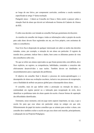 ao longo do ano letivo, por componente curricular, conforme a escala numérica
   especificada no artigo 1º desta resolução.
   Parágrafo único – Caberá ao Conselho de Classe e Série emitir o parecer sobre a
   situação final do aluno que deverá ser informada no Sistema de Cadastro de Alunos
   da SEE.


   É sobre essa decisão a ser tomada no conselho final que gostaríamos de discorrer.

   As reuniões de conselho são longas e todas as informações sobre o projeto da escola
para cada aluno devem ficar registradas em ata, em livro próprio, com assinatura de
todos os conselheiros.

   Esse livro fica à disposição de qualquer interessado em saber as razões das decisões
tomadas, como, por exemplo, a retenção de um aluno em particular. O registro da
reunião deve, portanto, indicar fatos e dados, bem como os diferentes pontos de vista
dos conselheiros sobre eles.

   No que se refere aos alunos reprovados ou que foram promovidos com déficits, deve
ficar explícito, no registro, as competências, habilidades, conteúdos e conceitos não
efetivamente desenvolvidos e suas razões. Também devem ser detalhados os
encaminhamentos para a superação dos problemas.

   O objetivo do conselho final é discutir o processo de ensino-aprendizagem e o
desempenho do aluno nas avaliações escolares, inclusive nos processos de recuperação,
com a finalidade de atribuir um parecer global para o desempenho desse aluno.

   O conselho, mais do que definir sobre a promoção ou retenção do aluno, a
continuidade em regime parcial ou a indicação para recuperação de ciclo, deve
identificar os problemas tanto do aluno quanto da escola e buscar formas de superação
das dificuldades identificadas.

   Entretanto, nesse momento, está em jogo outro aspecto importante, ou seja, o que a
escola fez para que esse aluno em particular esteja no estágio em que está.
Diferentemente do papel de muitos conselhos que se reúnem para avaliar o aluno, este
conselho deve também avaliar a escola em que esse aluno está inserido, principalmente,
a adequação da sua Proposta Pedagógica.


                                                                                       12
 