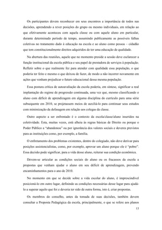 Os participantes devem reconhecer em seus encontros a importância de todos nas
decisões, aprendendo a rever posições do grupo ou mesmo individuais, em relação ao
que efetivamente aconteceu com aquela classe ou com aquele aluno em particular,
durante determinado período de tempo, assumindo publicamente as possíveis falhas
coletivas no tratamento dado à educação na escola e ao aluno como pessoa – cidadão
que tem constitucionalmente direitos adquiridos de ter uma educação de qualidade.

   Na abertura das reuniões, aquele que no momento preside a sessão deve esclarecer a
função institucional da escola pública e seu papel de prestadora de serviços à população.
Refletir sobre o que realmente fez para atender com qualidade essa população, o que
poderia ter feito e mesmo o que deixou de fazer, de modo a não incorrer novamente em
ações que venham prejudicar o futuro educacional dessa mesma população.

   Essa postura crítica de autoavaliação da escola poderia, em síntese, significar a real
implantação do regime de progressão continuada, uma vez que, mesmo classificando o
aluno com déficit de aprendizagem em alguma disciplina do currículo para uma série
subsequente em 2010, se projetassem meios de auxiliá-lo para continuar seus estudos
com minimização da defasagem em relação aos colegas da classe.

   Outro aspecto a ser enfrentado é o contexto da escola/classe/aluno inseridos na
coletividade. Esta, muitas vezes, está alheia às regras básicas de Direito ou porque o
Poder Público a “abandonou” ou por ignorância dos valores sociais e deveres previstos
para as instituições como, por exemplo, a família.

   O enfretamento dos problemas existentes, dentro do colegiado, não deve derivar para
posições assistencialistas, como, por exemplo, aprovar um aluno porque ele é “pobre”.
Essa decisão pode significar, para a vida desse aluno, reiterar sua condição econômica.

   Devem-se articular as condições sociais do aluno ou os fracassos da escola a
propostas que venham ajudar o aluno em seu déficit de aprendizagem, prevendo
encaminhamentos para o ano de 2010.

   No momento em que se decide sobre a vida escolar do aluno, é imprescindível
posicioná-lo em outro lugar, definindo as condições necessárias desse lugar para ajudá-
lo a superar aquilo que foi e deveria ter sido de outra forma, isto é, criar propostas.

   Os membros do conselho, antes da tomada de suas decisões, também devem
consultar a Proposta Pedagógica da escola, principalmente, o que se refere aos planos
                                                                                          13
 