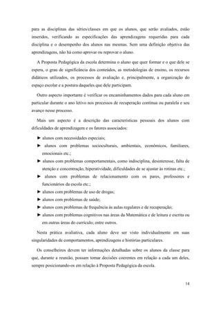 para as disciplinas das séries/classes em que os alunos, que serão avaliados, estão
inseridos, verificando as especificações das aprendizagens requeridas para cada
disciplina e o desempenho dos alunos nas mesmas. Sem uma definição objetiva das
aprendizagens, não há como aprovar ou reprovar o aluno.

  A Proposta Pedagógica da escola determina o aluno que quer formar e o que dele se
espera, o grau de significância dos conteúdos, as metodologias de ensino, os recursos
didáticos utilizados, os processos de avaliação e, principalmente, a organização do
espaço escolar e a postura daqueles que dele participam.

  Outro aspecto importante é verificar os encaminhamentos dados para cada aluno em
particular durante o ano letivo nos processos de recuperação contínua ou paralela e seu
avanço nesse processo.

  Mais um aspecto é a descrição das características pessoais dos alunos com
dificuldades de aprendizagem e os fatores associados:

  ► alunos com necessidades especiais;
  ► alunos com problemas socioculturais, ambientais, econômicos, familiares,
     emocionais etc.;
  ► alunos com problemas comportamentais, como indisciplina, desinteresse, falta de
     atenção e concentração, hiperatividade, dificuldades de se ajustar às rotinas etc.;
  ► alunos com problemas de relacionamento com os pares, professores e
     funcionários da escola etc.;
  ► alunos com problemas de uso de drogas;
  ► alunos com problemas de saúde;
  ► alunos com problemas de frequência às aulas regulares e de recuperação;
  ► alunos com problemas cognitivos nas áreas da Matemática e de leitura e escrita ou
     em outras áreas do currículo; entre outros.

  Nesta prática avaliativa, cada aluno deve ser visto individualmente em suas
singularidades de comportamentos, aprendizagens e histórias particulares.

  Os conselheiros devem ter informações detalhadas sobre os alunos da classe para
que, durante a reunião, possam tomar decisões coerentes em relação a cada um deles,
sempre posicionando-os em relação à Proposta Pedagógica da escola.



                                                                                           14
 