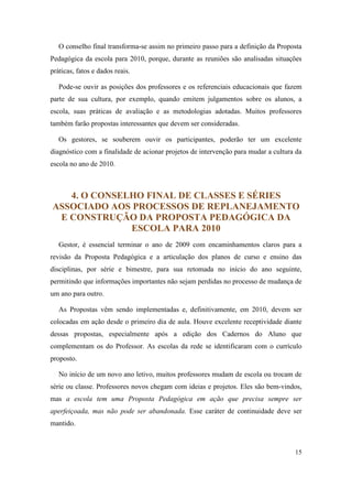 O conselho final transforma-se assim no primeiro passo para a definição da Proposta
Pedagógica da escola para 2010, porque, durante as reuniões são analisadas situações
práticas, fatos e dados reais.

   Pode-se ouvir as posições dos professores e os referenciais educacionais que fazem
parte de sua cultura, por exemplo, quando emitem julgamentos sobre os alunos, a
escola, suas práticas de avaliação e as metodologias adotadas. Muitos professores
também farão propostas interessantes que devem ser consideradas.

   Os gestores, se souberem ouvir os participantes, poderão ter um excelente
diagnóstico com a finalidade de acionar projetos de intervenção para mudar a cultura da
escola no ano de 2010.



   4. O CONSELHO FINAL DE CLASSES E SÉRIES
ASSOCIADO AOS PROCESSOS DE REPLANEJAMENTO
 E CONSTRUÇÃO DA PROPOSTA PEDAGÓGICA DA
              ESCOLA PARA 2010
   Gestor, é essencial terminar o ano de 2009 com encaminhamentos claros para a
revisão da Proposta Pedagógica e a articulação dos planos de curso e ensino das
disciplinas, por série e bimestre, para sua retomada no início do ano seguinte,
permitindo que informações importantes não sejam perdidas no processo de mudança de
um ano para outro.

   As Propostas vêm sendo implementadas e, definitivamente, em 2010, devem ser
colocadas em ação desde o primeiro dia de aula. Houve excelente receptividade diante
dessas propostas, especialmente após a edição dos Cadernos do Aluno que
complementam os do Professor. As escolas da rede se identificaram com o currículo
proposto.

   No início de um novo ano letivo, muitos professores mudam de escola ou trocam de
série ou classe. Professores novos chegam com ideias e projetos. Eles são bem-vindos,
mas a escola tem uma Proposta Pedagógica em ação que precisa sempre ser
aperfeiçoada, mas não pode ser abandonada. Esse caráter de continuidade deve ser
mantido.



                                                                                    15
 