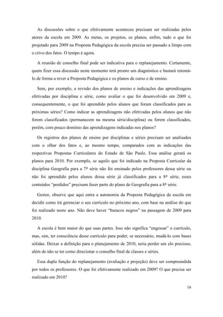 As discussões sobre o que efetivamente aconteceu precisam ser realizadas pelos
atores da escola em 2009. As metas, os projetos, os planos, enfim, tudo o que foi
projetado para 2009 na Proposta Pedagógica da escola precisa ser passado a limpo com
o crivo dos fatos. O tempo é agora.

   A reunião de conselho final pode ser indicativa para o replanejamento. Certamente,
quem fizer essa discussão neste momento terá pronto um diagnóstico e bastará retomá-
lo de forma a rever a Proposta Pedagógica e os planos de curso e de ensino.

   Sem, por exemplo, a revisão dos planos de ensino e indicações das aprendizagens
efetivadas por disciplina e série, como avaliar o que foi desenvolvido em 2009 e,
consequentemente, o que foi aprendido pelos alunos que foram classificados para as
próximas séries? Como indicar as aprendizagens não efetivadas pelos alunos que não
forem classificados (permanecem na mesma série/disciplina) ou forem classificados,
porém, com pouco domínio das aprendizagens indicadas nos planos?

   Os registros dos planos de ensino por disciplinas e séries precisam ser analisados
com o olhar dos fatos e, ao mesmo tempo, comparados com as indicações das
respectivas Propostas Curriculares do Estado de São Paulo. Essa análise gerará os
planos para 2010. Por exemplo, se aquilo que foi indicado na Proposta Curricular da
disciplina Geografia para a 7ª série não foi ensinado pelos professores dessa série ou
não foi aprendido pelos alunos dessa série já classificados para a 8ª série, esses
conteúdos “perdidos” precisam fazer parte do plano de Geografia para a 8ª série.

   Gestor, observe que aqui entra a autonomia da Proposta Pedagógica da escola em
decidir como irá gerenciar o seu currículo no próximo ano, com base na análise do que
foi realizado neste ano. Não deve haver “buracos negros” na passagem de 2009 para
2010.

   A escola é bem maior do que suas partes. Isso não significa “engessar” o currículo,
mas, sim, ter consciência desse currículo para poder, se necessário, mudá-lo com bases
sólidas. Deixar a definição para o planejamento de 2010, seria perder um elo precioso,
além de não se ter como direcionar o conselho final de classes e séries.

   Essa dupla função do replanejamento (avaliação e projeção) deve ser compreendida
por todos os professores. O que foi efetivamente realizado em 2009? O que precisa ser
realizado em 2010?

                                                                                   16
 