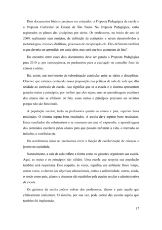 Dois documentos básicos precisam ser cotejados: a Proposta Pedagógica da escola e
a Proposta Curricular do Estado de São Paulo. Na Proposta Pedagógica, estão
registrados os planos das disciplinas por séries. Os professores, no início do ano de
2009, realizaram seus projetos, da definição de conteúdos a serem desenvolvidos a
metodologias, recursos didáticos, processos de recuperação etc. Eles definiram também
o que deveria ser aprendido em cada série, mas será que isso aconteceu de fato?

   Do encontro entre esses dois documentos deve ser gerada a Proposta Pedagógica
para 2010 e, por consequência, os parâmetros para a avaliação no conselho final de
classes e séries.

   Há, assim, um movimento de subordinação curricular entre as séries e disciplinas.
Observe que estamos centrando nossa proposição nas práticas de sala de aula que dão
unidade ao currículo da escola. Isso significa que se a escola e o sistema apresentam
grandes metas e princípios, por melhor que eles sejam, mas as aprendizagens escolares
dos alunos não se efetivam de fato, essas metas e princípios precisam ser revistos
porque não são funcionais.

   A população escolar, tanto os professores quanto os alunos e pais, esperam bons
resultados. O sistema espera bons resultados. A escola deve esperar bons resultados.
Esses resultados são substantivos e se resumem em uma só expressão: a aprendizagem
dos conteúdos escolares pelos alunos para que possam enfrentar a vida, o mercado de
trabalho, o vestibular etc.

   Ou acreditamos nisso ou precisamos rever a função da escolarização de crianças e
jovens na sociedade.

   Naturalmente, a sala de aula reflete a forma como os gestores organizam sua escola.
Aqui, as metas e os princípios são válidos. Uma escola que respeita sua população
também será respeitada. Esse respeito, às vezes, significa um ambiente físico limpo,
outras vezes, a clareza dos objetivos educacionais, outras a solidariedade, outras, ainda,
o modo como pais, alunos e docentes são recebidos pela equipe escolar e administrativa
da escola.

   Os gestores da escola podem cobrar dos professores, alunos e pais aquilo que
efetivamente realizaram. O sistema, por sua vez, pode cobrar das escolas aquilo que
também foi implantado.

                                                                                       17
 