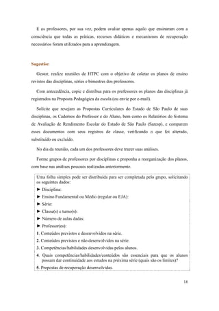 E os professores, por sua vez, podem avaliar apenas aquilo que ensinaram com a
consciência que todas as práticas, recursos didáticos e mecanismos de recuperação
necessários foram utilizados para a aprendizagem.



Sugestão:

   Gestor, realize reuniões de HTPC com o objetivo de coletar os planos de ensino
revistos das disciplinas, séries e bimestres dos professores.

   Com antecedência, copie e distribua para os professores os planos das disciplinas já
registrados na Proposta Pedagógica da escola (ou envie por e-mail).

   Solicite que revejam as Propostas Curriculares do Estado de São Paulo de suas
disciplinas, os Cadernos do Professor e do Aluno, bem como os Relatórios do Sistema
de Avaliação de Rendimento Escolar do Estado de São Paulo (Saresp), e comparem
esses documentos com seus registros de classe, verificando o que foi alterado,
substituído ou excluído.

   No dia da reunião, cada um dos professores deve trazer suas análises.

   Forme grupos de professores por disciplinas e proponha a reorganização dos planos,
com base nas análises pessoais realizadas anteriormente.

   Uma folha simples pode ser distribuída para ser completada pelo grupo, solicitando
   os seguintes dados:
   ► Disciplina:
   ► Ensino Fundamental ou Médio (regular ou EJA):
   ► Série:
   ► Classe(s) e turno(s):
   ► Número de aulas dadas:
   ► Professor(es):
   1. Conteúdos previstos e desenvolvidos na série.
   2. Conteúdos previstos e não desenvolvidos na série.
   3. Competências/habilidades desenvolvidas pelos alunos.
   4. Quais competências/habilidades/conteúdos são essenciais para que os alunos
      possam dar continuidade aos estudos na próxima série (quais são os limites)?
   5. Propostas de recuperação desenvolvidas.


                                                                                    18
 