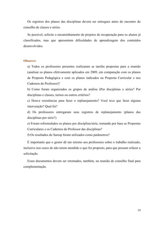 Os registros dos planos das disciplinas devem ser entregues antes do encontro do
conselho de classes e séries.

   Se possível, solicite o encaminhamento de projetos de recuperação para os alunos já
classificados, mas que apresentem dificuldades de aprendizagem dos conteúdos
desenvolvidos.



Observe:
   a) Todos os professores presentes realizaram as tarefas propostas para a reunião
   (analisar os planos efetivamente aplicados em 2009, em comparação com os planos
   da Proposta Pedagógica e com os planos indicados na Proposta Curricular e nos
   Cadernos do Professor)?
   b) Como foram organizados os grupos de análise (Por disciplinas e séries? Por
   disciplinas e classes, turnos ou outros critérios?
   c) Houve resistências para fazer o replanejamento? Você teve que fazer alguma
   intervenção? Qual foi?
   d) Os professores entregaram seus registros de replanejamento (planos das
   disciplinas por série?)
   e) Foram reformulados os planos por disciplina/série, tomando por base as Propostas
   Curriculares e os Cadernos do Professor das disciplinas?
   f) Os resultados do Saresp foram utilizados como parâmetros?

   É importante que o gestor dê um retorno aos professores sobre o trabalho realizado,
inclusive nos casos de não terem atendido o que foi proposto, para que possam refazer a
solicitação.

   Esses documentos devem ser retomados, também, na reunião de conselho final para
complementação.




                                                                                    19
 