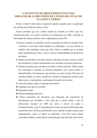 5. SUGESTÃO DE PROCEDIMENTOS PARA
 ORGANIZAR AS REUNIÕES DE CONSELHO FINAL DE
               CLASSES E SÉRIES
  Gestor, o objetivo deste tópico é apresentar algumas sugestões para a organização
das reuniões do conselho de classes e séries.

  Vamos considerar que esta é última reunião do conselho em 2009 e que tem,
predominantemente, um caráter avaliatório do planejamento de 2009, associado ao
desempenho dos alunos, tendo em vista o replanejamento para 2010.

  1. Procure consultar no calendário escolar as projeções das datas do conselho final.
     Confirme se essas datas serão mantidas ou modificadas e em que horários as
     reuniões serão realizadas e para que séries. Pode ser também que as reuniões
     sejam organizadas por séries e classes, devido à disponibilidade dos professores
     por turnos.
  2. Prepare um calendário com datas, horários, indicações de séries e classes e nomes
     dos conselheiros. Coloque imediatamente esse calendário na sala dos professores.
  3. Confirme a presença dos conselheiros nas datas e horários previstos. Mesmo sendo
     por convocação e, portanto, de presença obrigatória, vale a pena conferir as
     disponibilidades. Há professores que lecionam em outras escolas. Não deixe de
     consultar também os outros conselheiros (conferir no Regimento Escolar) como
     alunos, pais e, eventualmente, a participação do supervisor de ensino.
  4. Antes das reuniões, separe os seguintes documentos:
  ► Legislação que rege esse conselho
  ► Regimento escolar
  ► Proposta Pedagógica da escola
  ► Planos curriculares das disciplinas com indicações das expectativas de
     aprendizagem por disciplina e série, para que se possa avaliar o que foi
     efetivamente    ensinado    em    2009     nas   séries   e   classes   em   pauta   e,
     consequentemente, o que foi aprendido pelos alunos que foram classificados para
     as próximas séries. Se houve possibilidade, como sugerido no tópico anterior, para
     replanejamento, separe os planos já atualizados. Com base nesses planos
     curriculares também se pode indicar as aprendizagens não efetivadas pelos alunos


                                                                                          20
 