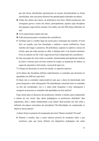 que não forem classificados (permanecem na mesma série/disciplina) ou forem
     classificados, mas com pouco domínio das aprendizagens indicadas nos planos.
  ► Fichas dos alunos das classes, de preferência com fotos. Muitos professores não
     conseguem gravar o nome dos alunos, principalmente, aqueles cujas disciplinas
     têm pequena carga horária semanal. Em média, eles têm 800 alunos diferentes no
     ano!
  ► Livro especial para registro das atas
  ► Folha de presença para a assinatura dos conselheiros
  5. Verifique qual é o melhor lugar da escola para a realização das reuniões. O local
     deve ser arejado, com boa iluminação e cadeiras e mesas confortáveis. Essas
     reuniões são longas e cansativas. De preferência, organize as cadeiras e mesas em
     círculo, para que todos possam se olhar e dialogar entre si de maneira uniforme.
     Evite as cadeiras em fila. Café e água devem ficar à disposição dos conselheiros.
  6. Faça uma pauta de como serão as reuniões, determinando principalmente horários
     de início e término para um bom controle do tempo, as sequências de análise, as
     regras de exposição e intervenção, o pessoal de apoio etc.
  7. Coloque em discussão, no início da reunião, os seguintes aspectos:

  a) Os planos das disciplinas definem explicitamente os conteúdos que deveriam ser
  aprendidos em 2009 em cada série?
  b) Quais são os conteúdos imprescindíveis para que o aluno de determinada série
  possa frequentar a série subsequente? Há subordinação conceitual entre os conteúdos
  ou eles são coordenados, isto é, o aluno pode frequentar a série subsequente e
  recuperar no processo os conteúdos não aprendidos na série anterior?

  Fique atento para os discursos dos professores, durante a reunião, para compreender
a cultura de sua escola. Que ideias pedagógicas os professores defendem? Que
argumentos, fatos e dados fundamentam essas ideias? Qual posição eles têm sobre a
definição dos planos curriculares das disciplinas? Há dificuldades em compreender os
objetivos desses planos?

  c) Quais foram os projetos de recuperação previstos? Deram resultado? Por quê?

  8. Durante a reunião, faça o maior número possível de anotações sobre o que
     aconteceu, para que possa delinear um diagnóstico pedagógico das ações


                                                                                     21
 