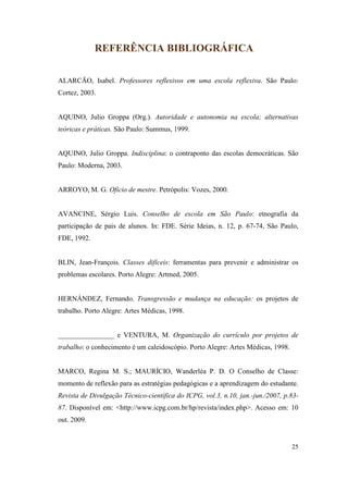 REFERÊNCIA BIBLIOGRÁFICA

ALARCÃO, Isabel. Professores reflexivos em uma escola reflexiva. São Paulo:
Cortez, 2003.


AQUINO, Julio Groppa (Org.). Autoridade e autonomia na escola; alternativas
teóricas e práticas. São Paulo: Summus, 1999.


AQUINO, Julio Groppa. Indisciplina: o contraponto das escolas democráticas. São
Paulo: Moderna, 2003.


ARROYO, M. G. Ofício de mestre. Petrópolis: Vozes, 2000.


AVANCINE, Sérgio Luis. Conselho de escola em São Paulo: etnografia da
participação de pais de alunos. In: FDE. Série Ideias, n. 12, p. 67-74, São Paulo,
FDE, 1992.


BLIN, Jean-François. Classes difíceis: ferramentas para prevenir e administrar os
problemas escolares. Porto Alegre: Artmed, 2005.


HERNÁNDEZ, Fernando. Transgressão e mudança na educação: os projetos de
trabalho. Porto Alegre: Artes Médicas, 1998.


________________ e VENTURA, M. Organização do currículo por projetos de
trabalho: o conhecimento é um caleidoscópio. Porto Alegre: Artes Médicas, 1998.


MARCO, Regina M. S.; MAURÍCIO, Wanderléa P. D. O Conselho de Classe:
momento de reflexão para as estratégias pedagógicas e a aprendizagem do estudante.
Revista de Divulgação Técnico-científica do ICPG, vol.3, n.10, jan.-jun./2007, p.83-
87. Disponível em: <http://www.icpg.com.br/hp/revista/index.php>. Acesso em: 10
out. 2009.


                                                                                  25
 