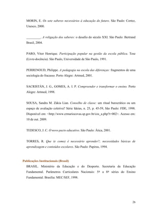 MORIN, E. Os sete saberes necessários à educação do futuro. São Paulo: Cortez,
  Unesco, 2000.


  _________. A religação dos saberes: o desafio do século XXI. São Paulo: Bertrand
  Brasil, 2004.


  PARO, Vitor Henrique. Participação popular na gestão da escola pública. Tese
  (Livre-docência). São Paulo, Universidade de São Paulo, 1991.


  PERRENOUD, Philippe. A pedagogia na escola das diferenças: fragmentos de uma
  sociologia do fracasso. Porto Alegre: Artmed, 2001.


  SACRISTÁN, J. G., GOMES, A. I. P. Compreender e transformar o ensino. Porto
  Alegre: Artmed, 1998.


  SOUSA, Sandra M. Zákia Lian. Conselho de classe: um ritual burocrático ou um
  espaço de avaliação coletiva? Série Ideias, n. 25, p. 45-59, São Paulo: FDE, 1998.
  Disponível em: <http://www.crmariocovas.sp.gov.br/cos_a.php?t=002>. Acesso em:
  10 de out. 2009.


  TEDESCO, J. C. O novo pacto educativo. São Paulo: Ática, 2001.


  TORRES, R. Que (e como) é necessário aprender?; necessidades básicas de
  aprendizagem e conteúdos escolares. São Paulo: Papirus, 1994.



Publicações Institucionais (Brasil)
  BRASIL. Ministério da Educação e do Desporto. Secretaria da Educação
  Fundamental. Parâmetros Curriculares Nacionais: 5ª a 8ª séries do Ensino
  Fundamental. Brasília: MEC/SEF, 1998.




                                                                                 26
 