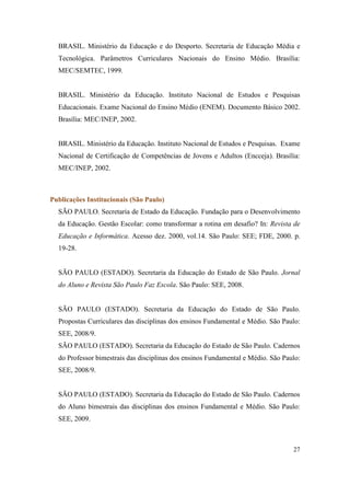 BRASIL. Ministério da Educação e do Desporto. Secretaria de Educação Média e
  Tecnológica. Parâmetros Curriculares Nacionais do Ensino Médio. Brasília:
  MEC/SEMTEC, 1999.


  BRASIL. Ministério da Educação. Instituto Nacional de Estudos e Pesquisas
  Educacionais. Exame Nacional do Ensino Médio (ENEM). Documento Básico 2002.
  Brasília: MEC/INEP, 2002.


  BRASIL. Ministério da Educação. Instituto Nacional de Estudos e Pesquisas. Exame
  Nacional de Certificação de Competências de Jovens e Adultos (Encceja). Brasília:
  MEC/INEP, 2002.



Publicações Institucionais (São Paulo)
  SÃO PAULO. Secretaria de Estado da Educação. Fundação para o Desenvolvimento
  da Educação. Gestão Escolar: como transformar a rotina em desafio? In: Revista de
  Educação e Informática. Acesso dez. 2000, vol.14. São Paulo: SEE; FDE, 2000. p.
  19-28.


  SÃO PAULO (ESTADO). Secretaria da Educação do Estado de São Paulo. Jornal
  do Aluno e Revista São Paulo Faz Escola. São Paulo: SEE, 2008.


  SÃO PAULO (ESTADO). Secretaria da Educação do Estado de São Paulo.
  Propostas Curriculares das disciplinas dos ensinos Fundamental e Médio. São Paulo:
  SEE, 2008/9.
  SÃO PAULO (ESTADO). Secretaria da Educação do Estado de São Paulo. Cadernos
  do Professor bimestrais das disciplinas dos ensinos Fundamental e Médio. São Paulo:
  SEE, 2008/9.


  SÃO PAULO (ESTADO). Secretaria da Educação do Estado de São Paulo. Cadernos
  do Aluno bimestrais das disciplinas dos ensinos Fundamental e Médio. São Paulo:
  SEE, 2009.



                                                                                  27
 