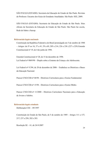 SÃO PAULO (ESTADO). Secretaria da Educação do Estado de São Paulo. Revistas
  do Professor. Encartes dos Guias do Estudante Atualidades. São Paulo: SEE, 2009.


  SÃO PAULO (ESTADO). Secretaria da Educação do Estado de São Paulo. Sites
  oficiais da Secretaria da Educação do Estado de São Paulo: São Paulo faz escola,
  Rede do Saber e Saresp.



Referenciais legais nacionais
  Constituição da República Federativa do Brasil promulgada em 5 de outubro de 1988
  – Artigos: do 5º ao 16; 37 a 41; 59 a 69; 205 a 214; 226 a 230. (227 a 229) Emenda
  Constitucional nº 19, de 4 de junho de 1998.


  Emenda Constitucional nº 20, de 15 de dezembro de 1998.
  Lei Federal nº 8069/90 – Dispõe sobre o Estatuto da Criança e do Adolescente.


  Lei Federal nº 9.394, de 20 de dezembro de 2006 – Estabelece as Diretrizes e Bases
  da Educação Nacional.


  Parecer CNE/CEB nº 04/98 – Diretrizes Curriculares para o Ensino Fundamental.


  Parecer CNE/CEB nº 15/98 – Diretrizes Curriculares para o Ensino Médio.


  Parecer CNE/CEB nº 11/2000 – Diretrizes Curriculares Nacionais para a Educação
  de Jovens e Adultos.



Referenciais legais estaduais
  Deliberação CEE – 09/1997


  Constituição do Estado de São Paulo, de 5 de outubro de 1989 – Artigos 111 a 137;
  217; 237 a 258; 282 e 283.


  Resolução SE – 61, de 24-9-2007
                                                                                     29
 