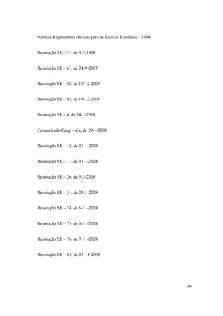Normas Regimentais Básicas para as Escolas Estaduais – 1998


Resolução SE – 21, de 5-2-1998


Resolução SE – 61, de 24-9-2007


Resolução SE – 88, de 19-12-2007


Resolução SE – 92, de 19-12-2007


Resolução SE – 6, de 24-1-2008


Comunicado Cenp – s/n, de 29-1-2008


Resolução SE – 12, de 31-1-2008


Resolução SE – 11, de 31-1-2008


Resolução SE – 26, de 5-3-2008


Resolução SE – 31, de 24-3-2008


Resolução SE – 74, de 6-11-2008


Resolução SE – 75, de 6-11-2008


Resolução SE – 76, de 7-11-2008


Resolução SE – 83, de 25-11-2008




                                                              30
 