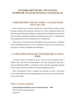 ENCERRAMENTO DO ANO LETIVO
  TEMPO DE AVALIAÇÃO FINAL NAS ESCOLAS



 1. PREPARANDO A ESCOLA PARA A AVALIAÇÃO DE
                FINAL DE ANO
  Gestor, o término do ano escolar é propício para se tomar decisões, analisar as ações
realizadas e projetar novas ações para o próximo ano. Assim, é importante refletir sobre
dois processos intimamente interligados: a avaliação final do trabalho desenvolvido pela
escola em 2009, especialmente refletido no desempenho dos alunos, e a elaboração do
futuro planejamento de 2010, subsidiada por essa avaliação final.

   Dessa forma, a escola deverá dar continuidade às ações positivas, que se refletiram
no bom desempenho dos alunos, e rever ou aprimorar as ações que, por razões diversas,
não geraram os objetivos planejados de aprendizagem.



2. AS REUNIÕES FINAIS DE CONSELHOS DE CLASSE E
                      SÉRIE
  As reuniões finais de conselhos de classe e série são muito importantes para a
reflexão sobre o que de fato aconteceu durante o ano e para a projeção das ações para o
próximo. Diferentes da HTPC, os conselhos de classe e série têm status próprio que lhes
confere o poder decisório de interferir na Proposta Pedagógica da escola.

  Antes de discorrermos sobre a condução dos conselhos de classe e série finais,
vamos retomar algumas bases da legislação para que o gestor possa se situar legalmente
em suas intervenções.




Observe o que diz a legislação:

  Normas Regimentais Básicas para as Escolas Estaduais – 1998
  TÍTULO II Da Gestão Democrática
  Capítulo III

                                                                                      1
 