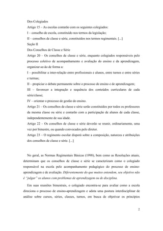 Dos Colegiados
  Artigo 15 – As escolas contarão com os seguintes colegiados:
  I – conselho de escola, constituído nos termos da legislação;
  II – conselhos de classe e série, constituídos nos termos regimentais. [...]
  Seção II
  Dos Conselhos de Classe e Série
  Artigo 20 – Os conselhos de classe e série, enquanto colegiados responsáveis pelo
  processo coletivo de acompanhamento e avaliação do ensino e da aprendizagem,
  organizar-se-ão de forma a:
  I – possibilitar a inter-relação entre profissionais e alunos, entre turnos e entre séries
  e turmas;
  II – propiciar o debate permanente sobre o processo de ensino e de aprendizagem;
  III – favorecer a integração e sequência dos conteúdos curriculares de cada
  série/classe;
  IV – orientar o processo de gestão do ensino.
  Artigo 21 – Os conselhos de classe e série serão constituídos por todos os professores
  da mesma classe ou série e contarão com a participação de alunos de cada classe,
  independentemente de sua idade.
  Artigo 22 – Os conselhos de classe e série deverão se reunir, ordinariamente, uma
  vez por bimestre, ou quando convocados pelo diretor.
  Artigo 23 – O regimento escolar disporá sobre a composição, natureza e atribuições
  dos conselhos de classe e série. [...]



  No geral, as Normas Regimentais Básicas (1998), bem como as Resoluções atuais,
determinam que os conselhos de classe e série se caracterizam como o colegiado
responsável na escola pelo acompanhamento pedagógico do processo de ensino-
aprendizagem e de avaliação. Diferentemente do que muitos entendem, seu objetivo não
é “julgar” os alunos com problemas de aprendizagem ou de disciplina.

  Em suas reuniões bimestrais, o colegiado encontra-se para avaliar como a escola
direciona o processo de ensino-aprendizagem e adota uma postura interdisciplinar de
análise sobre cursos, séries, classes, turnos, em busca de objetivar os princípios


                                                                                          2
 