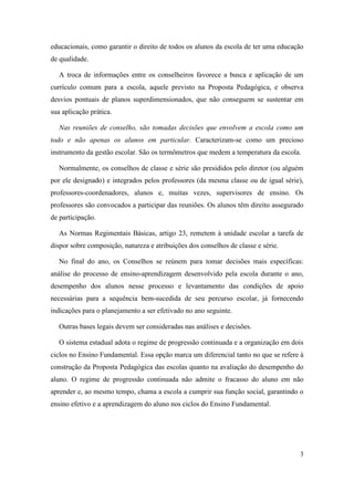 educacionais, como garantir o direito de todos os alunos da escola de ter uma educação
de qualidade.

   A troca de informações entre os conselheiros favorece a busca e aplicação de um
currículo comum para a escola, aquele previsto na Proposta Pedagógica, e observa
desvios pontuais de planos superdimensionados, que não conseguem se sustentar em
sua aplicação prática.

   Nas reuniões de conselho, são tomadas decisões que envolvem a escola como um
todo e não apenas os alunos em particular. Caracterizam-se como um precioso
instrumento da gestão escolar. São os termômetros que medem a temperatura da escola.

   Normalmente, os conselhos de classe e série são presididos pelo diretor (ou alguém
por ele designado) e integrados pelos professores (da mesma classe ou de igual série),
professores-coordenadores, alunos e, muitas vezes, supervisores de ensino. Os
professores são convocados a participar das reuniões. Os alunos têm direito assegurado
de participação.

   As Normas Regimentais Básicas, artigo 23, remetem à unidade escolar a tarefa de
dispor sobre composição, natureza e atribuições dos conselhos de classe e série.

   No final do ano, os Conselhos se reúnem para tomar decisões mais específicas:
análise do processo de ensino-aprendizagem desenvolvido pela escola durante o ano,
desempenho dos alunos nesse processo e levantamento das condições de apoio
necessárias para a sequência bem-sucedida de seu percurso escolar, já fornecendo
indicações para o planejamento a ser efetivado no ano seguinte.

   Outras bases legais devem ser consideradas nas análises e decisões.

   O sistema estadual adota o regime de progressão continuada e a organização em dois
ciclos no Ensino Fundamental. Essa opção marca um diferencial tanto no que se refere à
construção da Proposta Pedagógica das escolas quanto na avaliação do desempenho do
aluno. O regime de progressão continuada não admite o fracasso do aluno em não
aprender e, ao mesmo tempo, chama a escola a cumprir sua função social, garantindo o
ensino efetivo e a aprendizagem do aluno nos ciclos do Ensino Fundamental.




                                                                                    3
 