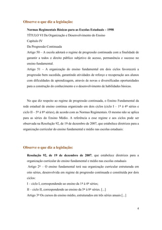 Observe o que diz a legislação:

  Normas Regimentais Básicas para as Escolas Estaduais – 1998
  TÍTULO VI Da Organização e Desenvolvimento do Ensino
  Capítulo IV
  Da Progressão Continuada
  Artigo 50 – A escola adotará o regime de progressão continuada com a finalidade de
  garantir a todos o direito público subjetivo de acesso, permanência e sucesso no
  ensino fundamental.
  Artigo 51 – A organização do ensino fundamental em dois ciclos favorecerá a
  progressão bem sucedida, garantindo atividades de reforço e recuperação aos alunos
  com dificuldades de aprendizagem, através de novas e diversificadas oportunidades
  para a construção do conhecimento e o desenvolvimento de habilidades básicas.



  No que diz respeito ao regime de progressão continuada, o Ensino Fundamental da
rede estadual de ensino continua organizado em dois ciclos (ciclo I – 1ª à 4ª séries e
ciclo II – 5ª à 8ª séries), de acordo com as Normas Regimentais. O mesmo não se aplica
para as séries do Ensino Médio. A referência a esse regime e aos ciclos pode ser
observada na Resolução 92, de 19 de dezembro de 2007, que estabelece diretrizes para a
organização curricular do ensino fundamental e médio nas escolas estaduais:




Observe o que diz a legislação:

  Resolução 92, de 19 de dezembro de 2007, que estabelece diretrizes para a
  organização curricular do ensino fundamental e médio nas escolas estaduais
   Artigo 2º – O ensino fundamental terá sua organização curricular estruturada em
  oito séries, desenvolvida em regime de progressão continuada e constituída por dois
  ciclos:
  I – ciclo I, correspondendo ao ensino da 1ª à 4ª séries;
  II – ciclo II, correspondendo ao ensino da 5ª à 8ª séries. [...]
  Artigo 3º Os cursos do ensino médio, estruturados em três séries anuais [...]



                                                                                    4
 