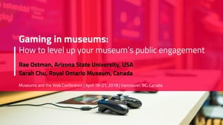 Gaming in museums:
How to level up your museum’s public engagement
Rae Ostman, Arizona State University, USA
Sarah Chu, Royal Ontario Museum, Canada
Museums and the Web Conference | April 18-21, 2018 | Vancouver, BC, Canada
 