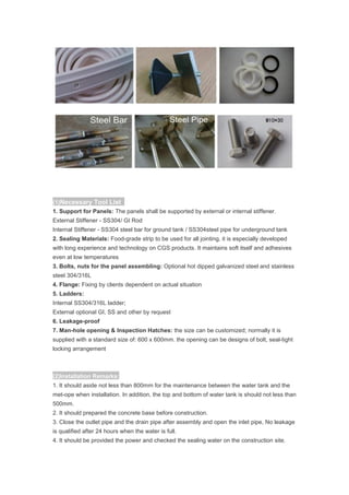 (1)Necessary Tool List
1. Support for Panels: The panels shall be supported by external or internal stiffener.
External Stiffener - SS304/ GI Rod
Internal Stiffener - SS304 steel bar for ground tank / SS304steel pipe for underground tank
2. Sealing Materials: Food-grade strip to be used for all jointing, it is especially developed
with long experience and technology on CGS products. It maintains soft itself and adhesives
even at low temperatures
3. Bolts, nuts for the panel assembling: Optional hot dipped galvanized steel and stainless
steel 304/316L
4. Flange: Fixing by clients dependent on actual situation
5. Ladders:
Internal SS304/316L ladder;
External optional GI, SS and other by request
6. Leakage-proof
7. Man-hole opening & Inspection Hatches: the size can be customized; normally it is
supplied with a standard size of: 600 x 600mm. the opening can be designs of bolt, seal-tight
locking arrangement
(2)Installation Remarks:
1. It should aside not less than 800mm for the maintenance between the water tank and the
met-ope when installation. In addition, the top and bottom of water tank is should not less than
500mm.
2. It should prepared the concrete base before construction.
3. Close the outlet pipe and the drain pipe after assembly and open the inlet pipe, No leakage
is qualified after 24 hours when the water is full.
4. It should be provided the power and checked the sealing water on the construction site.
 