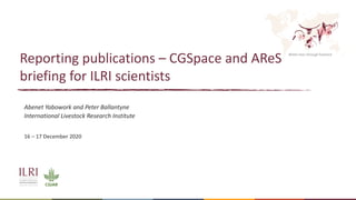 Better lives through livestock
Reporting publications – CGSpace and AReS
briefing for ILRI scientists
Abenet Yabowork and Peter Ballantyne
International Livestock Research Institute
16 – 17 December 2020
 