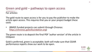 16
For articles:
The gold route to open access is for you to pay the publisher to make the
article open access. This requires that you or your project budget these
costs
• (BMGF-funded projects can submit through Chronos:
https://chronos.gatesfoundation.org)
The green route is to deposit the final PDF ‘author version’ of the article in
CGSpace
Gold is preferred, green is acceptable; both will make sure that CGIAR
performance reports show our work to be open.
Green and gold – pathways to open access
 