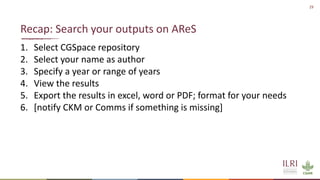 29
1. Select CGSpace repository
2. Select your name as author
3. Specify a year or range of years
4. View the results
5. Export the results in excel, word or PDF; format for your needs
6. [notify CKM or Comms if something is missing]
Recap: Search your outputs on AReS
 
