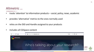 31
• tracks ‘attention’ to information products – social, policy, news, academic
• provides ‘alternative’ metrics to the ones normally used
• relies on the DOI and Handle assigned to your products
• Includes all CGSpace content
Altmetric …
 