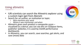 32
• ILRI scientists can search the Altmetric explorer using
a custom login (get from Abenet)
• Search for an author, an institution or topic:
• Who mentions your work
• Where it was mentioned, and when
• Altmetric gives each product a composite score –
visualized as a donut; you can see this on CGSpace items,
publisher websites; it is used by CGIAR performance
dashboards
• In Altmetric, you can search, save searches, get alerts, and
save (most) data
Using altmetric
 