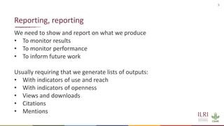 5
We need to show and report on what we produce
• To monitor results
• To monitor performance
• To inform future work
Usually requiring that we generate lists of outputs:
• With indicators of use and reach
• With indicators of openness
• Views and downloads
• Citations
• Mentions
Reporting, reporting
 