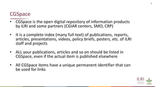 8
• CGSpace is the open digital repository of information products
by ILRI and some partners (CGIAR centers, SMO, CRP)
• It is a complete index (many full-text) of publications, reports,
articles, presentations, videos, policy briefs, posters, etc. of ILRI
staff and projects
• ALL your publications, articles and so on should be listed in
CGSpace, even if the actual item is published elsewhere
• All CGSpace items have a unique permanent identifier that can
be used for links
CGSpace
 