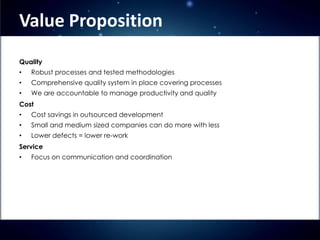 Value Proposition
Quality
•   Robust processes and tested methodologies
•   Comprehensive quality system in place covering processes
•   We are accountable to manage productivity and quality
Cost
•
                                         o
    Cost savings in outsourced development
•   Small and medium sized companies can do more with less
•   Lower defects = lower re-work
Service
•   Focus on communication and coordination
 