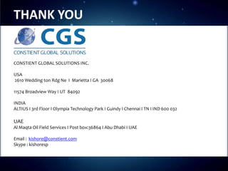 THANK YOU


CONSTIENT GLOBAL SOLUTIONS INC.

USA
2610 Wedding ton Rdg Ne I Marietta I GA 30068o

11574 Broadview Way I UT 84092

INDIA
ALTIUS I 3rd Floor I Olympia Technology Park I Guindy I Chennai I TN I IND 600 032

UAE
Al Maqta Oil Field Services I Post box:36864 I Abu Dhabi I UAE

Email : kishore@constient.com
Skype : kishoresp
 