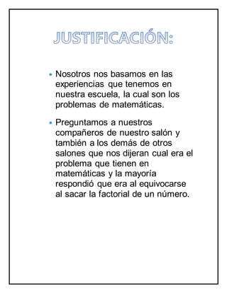  Nosotros nos basamos en las
experiencias que tenemos en
nuestra escuela, la cual son los
problemas de matemáticas.
 Preguntamos a nuestros
compañeros de nuestro salón y
también a los demás de otros
salones que nos dijeran cual era el
problema que tienen en
matemáticas y la mayoría
respondió que era al equivocarse
al sacar la factorial de un número.
 
