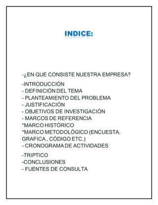 -¿EN QUE CONSISTE NUESTRA EMPRESA?
-INTRODUCCIÓN
- DEFINICIÓN DEL TEMA
- PLANTEAMIENTO DEL PROBLEMA
- JUSTIFICACIÓN
- OBJETIVOS DE INVESTIGACIÓN
- MARCOS DE REFERENCIA
*MARCO HISTÓRICO
*MARCO METODOLÓGICO (ENCUESTA,
GRAFICA , CÓDIGO ETC.)
- CRONOGRAMADE ACTIVIDADES
-TRIPTICO
-CONCLUSIONES
- FUENTES DE CONSULTA
 