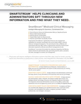 47 States. 25 Years. Unsurpassed Experience.




    SMARTSTREAM™ HELPS CLINICIANS AND
    ADMINISTRATORS SIFT THROUGH NEW
    INFORMATION AND FIND WHAT THEY NEED.

                                          SmartStream™ Medicaid Clinical Messaging
                                          Intelligent Messaging For Seamless, Coordinated Care

                                          • Point-of-Service ClinicalBurden
                                                                      and Administrative Alerts on Significant Events
                                          • Reduce Administrative
                                          • Improve MeaningfulInformation
                                                     Access To
                                          • Support Coordination and Quality of Care
                                                                 Use Requirements
                                          • Improve
                                          Cognosante’s SmartStream™ significantly enhances care management
                                          capabilities for seamless coordinated care across today’s ICMs or internal
                                          statecare management programs. The vast amount of raw, unfiltered, and
                                          unprioritized data from HIE’s makes it impractical for clinicians to get focused
                                          information required for effective and efficient management of care.
                                          SmartStream™ overcomes this problem by collecting, integrating, and filtering
                                          patient clinical and administrative data, generating real-time alerts, reminders,
                                          and other messages for smarter care management.


“ ..  hysicians will require intelligent information systems that filter data, look for trends, provide
   . P
      alerts and information to physicians or their proxies, and integrate this information into the EMR.”
                                                             – Dr. Daniel Z. Sands, Hospital and Health Networks, June 4, 2010


                                          SMARTSTREAM™ ELIMINATES FRAGMENTED DATA AND
                                          INFORMATION: It helps Health Access Networks, medical homes, or
                                          ICMs overcome the fragmentation and volume of data produced by our existing
                                           fee-for-service system.

                                          IDENTIFIES USEFUL DATA: It helps clinicians and administrators sift through
                                          the large volume of new information to find what they need and act accordingly.

                                          QUICKLY ANALYZES MULTIPLE DATA STREAMS: It helps clinicians
                                          and administrators collect, integrate, and analyze multiple data streams. Our
                                          Intelligent Router technology consumes and integrates healthcare information
                                          from disparate clinical and administrative sources such as HIEs or claims data
                                          repositories and can be triggered by events such as an ANSI 270 Eligibility Request.

                                          USES INTELLIGENT RULES AND REMINDERS: It analyzes and filters
                                          out unneeded data. Applying user-specified business rules, it generates alerts,
                                          reminders, and messaging to the patient, caregivers, providers, auxiliary
                                          professionals, case managers, and payers.




                                                                             FIND OUT MORE:
                                                                             www.cognosante.com 855-CGNSNTE (855-246-7683)
 