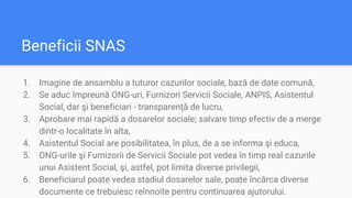 Beneficii SNAS
1. Imagine de ansamblu a tuturor cazurilor sociale, bază de date comună,
2. Se aduc împreună ONG-uri, Furnizori Servicii Sociale, ANPIS, Asistentul
Social, dar şi beneficiari - transparenţă de lucru,
3. Aprobare mai rapidă a dosarelor sociale; salvare timp efectiv de a merge
dintr-o localitate în alta,
4. Asistentul Social are posibilitatea, în plus, de a se informa şi educa,
5. ONG-urile şi Furnizorii de Servicii Sociale pot vedea în timp real cazurile
unui Asistent Social, şi, astfel, pot limita diverse privilegii,
6. Beneficiarul poate vedea stadiul dosarelor sale, poate încărca diverse
documente ce trebuiesc reînnoite pentru continuarea ajutorului.
 