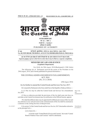 THE CENTRALGOODSAND SERVICES TAX (AMENDMENT)
ACT, 2018
(NO. 31 OF 2018)
[29th August, 2018]
AnAct further to amend the Central Goods and Services TaxAct, 2017.
BE it enacted by Parliament in the Sixty-ninthYear of the Republic of India as follows:—
1. (1) This Act may be called the Central Goods and Services Tax (Amendment)
Act, 2018.
(2) Save as otherwise provided, the provisions of this Act shall come into force on
such date as the Central Government may, by notification in the Official Gazette, appoint:
Provided that different dates may be appointed for different provisions of thisAct and
any reference in any such provision to the commencement of this Act shall be construed as
a reference to the coming into force of that provision.
2. In section 2 of the Central Goods and Services TaxAct, 2017 (hereinafter referred to
as the principal Act),––
(a) in clause (4),––
(i) for the words “Central Board of Excise and Customs”, the words “Central
Board of Indirect Taxes and Customs” shall be substituted;
Short title
and
commencement.
12 of 2017. Amendment
of section 2.
jftLVªh lañ Mhñ ,yñ—(,u)04@0007@2003—18
vlk/kkj.k
EXTRAORDINARY
Hkkx II — [k.M 1
PART II — Section 1
izkf/kdkj ls izdkf'kr
PUBLISHED BY AUTHORITY
lañ 44] ubZ fnYyh] c`gLifrokj] vxLr 30] 2018@Hkknzin 8] 1940 ¼'kd½
No. 44] NEWDELHI, THURSDAY,AUGUST 30, 2018/BHADRAPADA 8, 1940 (SAKA)
bl Hkkx esa fHkUu i`"B la[;k nh tkrh gS ftlls fd ;g vyx ladyu ds :i esa j[kk tk ldsA
Separate paging is given to this Part in order that it may be filed as a separate compilation.
MINISTRY OF LAWAND JUSTICE
(Legislative Department)
New Delhi, the 30th August, 2018/Bhadrapada 8, 1940 (Saka)
The following Act of Parliament received the assent of the President on the
29th August, 2018, and is hereby published for general information:—
REGISTERED NO. DL—(N)04/0007/2003—18
 