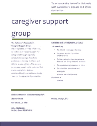 To en h an ce t h e lives o f in d ivid u als
                                                           w it h Alzh eim er ’s d isease an d o t h er
                                                           d em en t ias
                                                           ___________________________________________




caregiver support
group
The Alzheimer’s Association’s                              Call 555 555 5555 or 1 800 272 3900, or visit us
Caregiver Support Groups                                    at www.alz.org
ar e d esig n ed t o p r o vid e em o t io n al,
                                                                  To at t en d t h is su p p o r t g r o u p
ed u cat io n al an d so cial su p p o r t f o r
                                                                  To f in d a su p p o r t g r o u p in
car eg iver s t h r o u g h r egu larly
                                                                   an o t h er ar ea
sch ed u led m eet in g s. Th ey h elp
                                                                  To lear n ab o u t o t h er Alzh eim er ’s
p ar t icip an t s d evelo p m et h o d s an d                     Asso ciat io n p r o g r am s an d ser vices
skills t o so lve p r o b lem s. Th e g r o u p s
                                                                  To access o u r ser vices d ay o r n ig h t
en co u r ag e car eg iver s t o m ain t ain t h eir
                                                                  To vo lun t eer yo u r t im e an d
o w n p er so n al, p h ysical an d
                                                                   en er g y t o
em o t io n al h ealt h , as w ell as o p t im ally
                                                                   ach ieve a w o r ld w it h o u t
car e f o r t h e p er so n w it h d em en t ia.
                                                           Alzh eim er ’s
                                                                   d isease




Location: Alzheimer’s Association Headquarters

2605 River Road                                            Monday, January 9, 2012

New Orleans, LA 70121
                                                       .
Office 504-849-9081
Or Claire Robert 832-474-0130
 