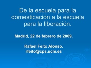 De la escuela para la domesticación a la escuela para la liberación. Madrid, 22 de febrero de 2009. Rafael Feito Alonso. [email_address] 