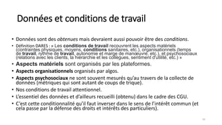 Données et conditions de travail
• Données sont des obtenues mais devraient aussi pouvoir être des conditions.
• Définition DARES : « Les conditions de travail recouvrent les aspects matériels
(contraintes physiques, moyens, conditions sanitaires, etc.), organisationnels (temps
de travail, rythme de travail, autonomie et marge de manœuvre, etc.), et psychosociaux
(relations avec les clients, la hiérarchie et les collègues, sentiment d'utilité, etc.) »
• Aspects matériels sont organisés par les plateformes.
• Aspects organisationnels organisés par algos.
• Aspects psychosociaux ne sont souvent mesurés qu’au travers de la collecte de
données (métriques qui sont autant de coups de trique).
• Nos conditions de travail attentionnel.
• L’essentiel des données et d’ailleurs recueilli (obtenu) dans le cadre des CGU.
• C’est cette conditionnalité qu’il faut inverser dans le sens de l’intérêt commun (et
cela passe par la défense des droits et intérêts des particuliers).
10
 