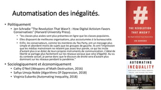 Automatisation des inégalités.
• Politiquement
• Jen Schradie "The Revolution That Wasn't : How Digital Activism Favors
Conservatives" (Harvard University Press).
• "les classes plus aisées sont plus présentes en ligne que les classes populaires.
• Elles disposent de meilleures organisations, plus accoutumées à la bureaucratie.
• Enfin, les conservateurs, comme les membres du Tea Party, ont un message plus
simple et abordent moins de sujets que les groupes de gauche. Ils ont l’impression
que les médias mainstream ne relaient pas assez leur parole, ce qui les incite
d’autant plus à se doter de leurs propres instruments de communication. L’idéal de
liberté se partage plus facilement sur les réseaux sociaux que celui d’égalité. Au vu
du contexte actuel, je pense donc que le discours de droite sera d’autant plus
dominant sur les réseaux pendant la pandémie."
• Sociologiquement et économiquement
• Cathy O'Neil (Weapons of Math Destruction, 2016)
• Safiya Umoja Noble (Algorithms Of Oppression, 2018)
• Virginia Eubanks (Automating Inequality, 2018)
13
 
