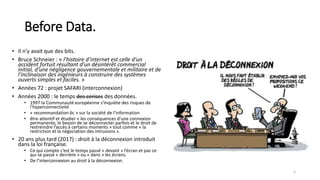 Before Data.
• Il n’y avait que des bits.
• Bruce Schneier : « l’histoire d’internet est celle d'un
accident fortuit résultant d'un désintérêt commercial
initial, d'une négligence gouvernementale et militaire et de
l'inclinaison des ingénieurs à construire des systèmes
ouverts simples et faciles. »
• Années 72 : projet SAFARI (interconnexion)
• Années 2000 : le temps des cerises des données.
• 1997 la Communauté européenne s'inquiète des risques de
l'hyperconnectivité
• « recommandation 6c » sur la société de l’information
• être attentif et étudier « les conséquences d’une connexion
permanente, le besoin de se déconnecter parfois et le droit de
restreindre l’accès à certains moments » tout comme « la
restriction et la négociation des intrusions ».
• 20 ans plus tard (2017) : droit à la déconnexion introduit
dans la loi française.
• Ce qui compte c’est le temps passé « devant » l’écran et pas ce
qui se passe « derrière » ou « dans » les écrans.
• De l’interconnexion au droit à la déconnexion.
3
 
